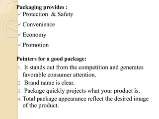 Packaging provides :
? Protection & Safety
? Convenience
? Economy
? Promotion
Pointers for a good package:
1. It stands out from the competition and generates
favorable consumer attention.
2. Brand name is clear.
3. Package quickly projects what your product is.
4. Total package appearance reflect the desired image
of the product.
 