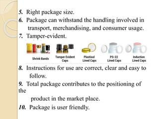 5. Right package size.
6. Package can withstand the handling involved in
transport, merchandising, and consumer usage.
7. Tamper-evident.
8. Instructions for use are correct, clear and easy to
follow.
9. Total package contributes to the positioning of
the
product in the market place.
10. Package is user friendly.
 