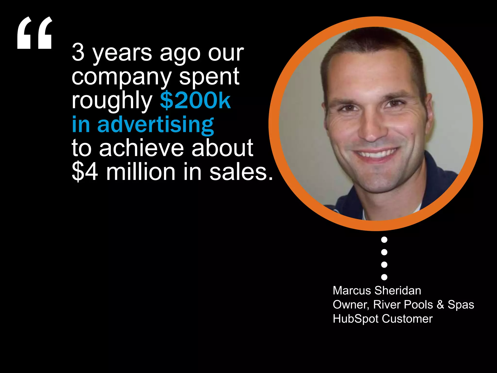“   3 years ago our
    company spent
    roughly $200k
    in advertising
    to achieve about
    $4 million in sales.



                           Marcus Sheridan
                           Owner, River Pools & Spas
                           HubSpot Customer
 