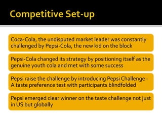 Coca-Cola, the undisputed market leader was constantly
challenged by Pepsi-Cola, the new kid on the block
Pepsi-Cola changed its strategy by positioning itself as the
genuine youth cola and met with some success
Pepsi raise the challenge by introducing Pepsi Challenge -
A taste preference test with participants blindfolded
Pepsi emerged clear winner on the taste challenge not just
in US but globally
 
