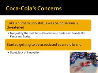 Coke’s numero uno status was being seriously
threatened
• Not just by the rival Pepsi-Cola but also by its own brands like
Fanta and Sprite
Started getting to be associated as an old brand
• Stout, lack of innovation
 