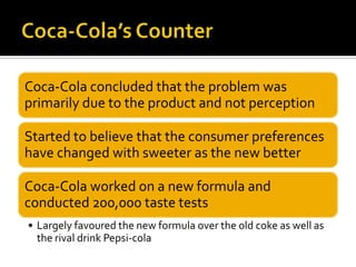 Coca-Cola concluded that the problem was
primarily due to the product and not perception
Started to believe that the consumer preferences
have changed with sweeter as the new better
Coca-Cola worked on a new formula and
conducted 200,000 taste tests
• Largely favoured the new formula over the old coke as well as
the rival drink Pepsi-cola
 
