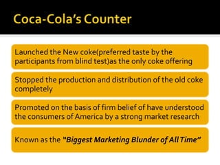 Launched the New coke(preferred taste by the
participants from blind test)as the only coke offering
Stopped the production and distribution of the old coke
completely
Promoted on the basis of firm belief of have understood
the consumers of America by a strong market research
Known as the “Biggest Marketing Blunder of AllTime”
 