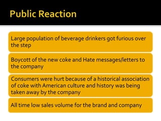 Large population of beverage drinkers got furious over
the step
Boycott of the new coke and Hate messages/letters to
the company
Consumers were hurt because of a historical association
of coke with American culture and history was being
taken away by the company
All time low sales volume for the brand and company
 