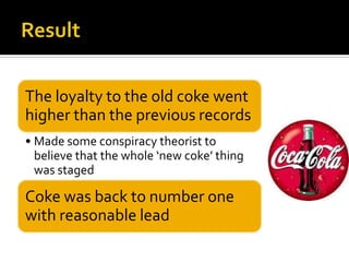 The loyalty to the old coke went
higher than the previous records
• Made some conspiracy theorist to
believe that the whole ‘new coke’ thing
was staged
Coke was back to number one
with reasonable lead
 