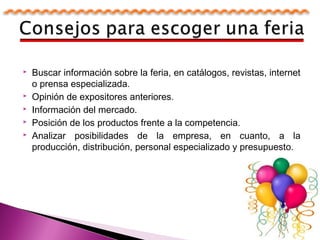  Buscar información sobre la feria, en catálogos, revistas, internet
o prensa especializada.
 Opinión de expositores anteriores.
 Información del mercado.
 Posición de los productos frente a la competencia.
 Analizar posibilidades de la empresa, en cuanto, a la
producción, distribución, personal especializado y presupuesto.
 