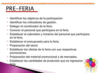  Identificar los objetivos de la participación.
 Identificar los indicadores de gestión.
 Delegar el coordinador de la feria.
 Conocer el personal que participara en la feria.
 Establecer el calendario y horarios del personal que participara
en la feria.
 Establecer el presupuesto para la feria.
 Preparación del stand.
 Establecer las ofertas de la feria con sus respectivas
promociones.
 Preparación del material promocional y de mercadeo.
 Establecer las cantidades de productos que se ingresaran a la
feria.
 