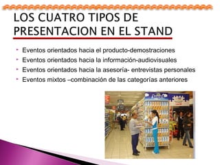  Eventos orientados hacia el producto-demostraciones
 Eventos orientados hacia la información-audiovisuales
 Eventos orientados hacia la asesoría- entrevistas personales
 Eventos mixtos –combinación de las categorías anteriores
 