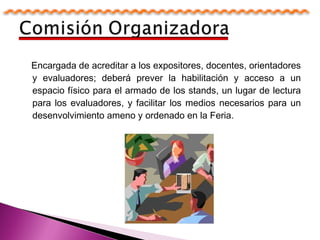 Encargada de acreditar a los expositores, docentes, orientadores
y evaluadores; deberá prever la habilitación y acceso a un
espacio físico para el armado de los stands, un lugar de lectura
para los evaluadores, y facilitar los medios necesarios para un
desenvolvimiento ameno y ordenado en la Feria.
 
