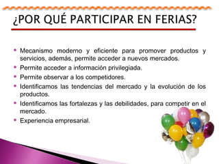  Mecanismo moderno y eficiente para promover productos y
servicios, además, permite acceder a nuevos mercados.
 Permite acceder a información privilegiada.
 Permite observar a los competidores.
 Identificamos las tendencias del mercado y la evolución de los
productos.
 Identificamos las fortalezas y las debilidades, para competir en el
mercado.
 Experiencia empresarial.
 