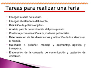  Escoger la sede del evento.
 Escoger el calendario del evento.
 Definición de público objetivo.
 Análisis para la determinación del presupuesto.
 Contacto y comunicación a expositores potenciales.
 Determinación de las dimensiones y ubicación de los stands en
el recinto.
 Materiales a exponer, montaje y desmontaje, logística y
transporte.
 Elaboración de la campaña de comunicación y captación de
visitantes.
 
