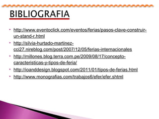  http://www.eventoclick.com/eventos/ferias/pasos-clave-construir-
un-stand-r.html
 http://silvia-hurtado-martinez-
cci27.nireblog.com/post/2007/12/05/ferias-internacionales
 http://millones.blog.terra.com.pe/2009/08/17/concepto-
caracteristicas-y-tipos-de-feria/
 http://ioanddesign.blogspot.com/2011/01/tipos-de-ferias.html
 http://www.monografias.com/trabajos6/efer/efer.shtml
 