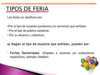 Las ferias se clasifican por:
•Por el tipo de muestra (productos y/o servicios) que exhiben.
• Por el tipo de público asistente.
• Por su alcance y cobertura.
a) Según el tipo de muestra que exhiben, pueden ser:
 Ferias Sectoriales: Dirigidas a sectores y/o subsectores
específicos, ejemplo: Meditec,
 