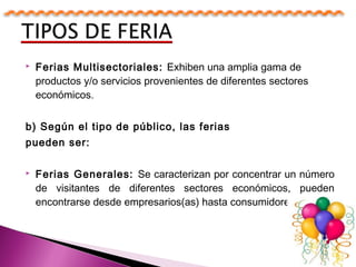  Ferias Multisectoriales: Exhiben una amplia gama de
productos y/o servicios provenientes de diferentes sectores
económicos.
b) Según el tipo de público, las ferias
pueden ser:
 Ferias Generales: Se caracterizan por concentrar un número
de visitantes de diferentes sectores económicos, pueden
encontrarse desde empresarios(as) hasta consumidores finales.
 