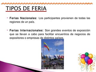  Ferias Nacionales: Los participantes provienen de todas las
regiones de un país.
 Ferias Internacionales: Son grandes eventos de exposición
que se llevan a cabo para facilitar encuentros de negocios de
expositores o empresas de distintos países.
 