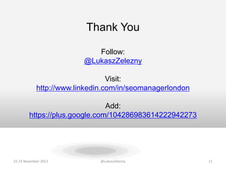 Thank You
Follow:
@LukaszZelezny
Visit:
http://www.linkedin.com/in/seomanagerlondon
Add:
https://plus.google.com/104286983614222942273

22-23 November 2013

@LukaszZelezny

11

 