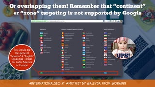 #INTERNATIONALSEO AT #MKTFEST BY @ALEYDA FROM @ORAINTI
Or overlapping them! Remember that “continent”  
or “zone” targeting is not supported by Google
This should be
the general
“Spanish” & “English”
Language Target,
not Latin America
or Europe
UPS!
 