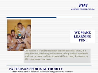 WE MAKE LEARNING FUN! Our mission is to utilize traditional and non-traditional sports, in a supportive and, motivating environment, to help students acquire the academic, personal, and interpersonal skills necessary for success in life.  ~ Furlin Patterson, CEO & Visionary PATTERSON SPORTS AUTHORITY Where Failure is Not an Option and Academics is an Opportunity for Excellence 