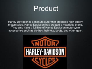 Product Harley Davidson is a manufacturer that produces high quality motorcycles. Harley Davidson has created a notorious brand. They also have a full line of Harley Davidson motorcycle accessories such as clothes, helmets, boots, and other gear. 