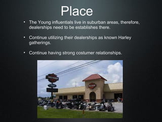 Place The Young influentials live in suburban areas, therefore, dealerships need to be establishes there.   Continue utilizing their dealerships as known Harley gatherings.   Continue having strong costumer relationships. 