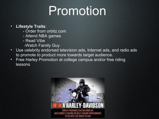 Promotion Lifestyle Traits :       - Order from orbitz.com       - Attend NBA games       - Read Vibe        -Watch Family Guy  Use celebrity endorsed television ads, Internet ads, and radio ads to promote to product more towards target audience.  Free Harley Promotion at college campus and/or free riding lessons  