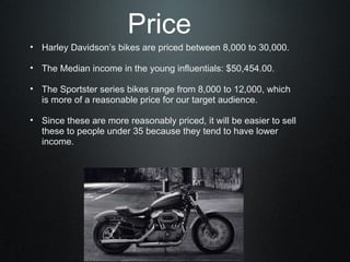 Harley Davidson’s bikes are priced between 8,000 to 30,000.   The Median income in the young influentials: $50,454.00.   The Sportster series bikes range from 8,000 to 12,000, which is more of a reasonable price for our target audience.   Since these are more reasonably priced, it will be easier to sell these to people under 35 because they tend to have lower income.   Price 