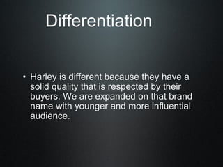 Differentiation Harley is different because they have a solid quality that is respected by their buyers. We are expanded on that brand name with younger and more influential audience.  