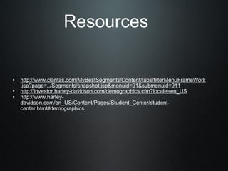 Resources http://www.claritas.com/MyBestSegments/Content/tabs/filterMenuFrameWork.jsp?page=../Segments/snapshot.jsp&menuid=91&submenuid=911 http://investor.harley-davidson.com/demographics.cfm?locale=en_US http://www.harley-davidson.com/en_US/Content/Pages/Student_Center/student-center.html#demographics 