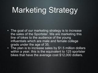The goal of our marketing strategy is to increase the sales of the Sportster. We are marketing this line of bikes to the audience of the young influentials which are male and female college grads under the age of 35.  The plan is to increase sales by $1.5 million dollars within a year, this is the equivalent to 125 sportster bikes that have the average cost $12,000 dollars. Marketing Strategy 