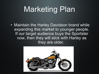 Marketing Plan Maintain the Harley Davidson brand while expanding this market to younger people. If our target audience buys the Sportster now, then they will stick with Harley as they are older.  