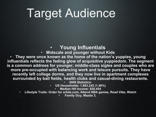 Target Audience     Young Influentials Midscale and younger without Kids They were once known as the home of the nation’s yuppies, young influentials reflects the fading glow of acquisitive yuppiedom. The segment is a common address for younger, middle-class sigles and couples who are more pre-occupied with balancing work and leisure pursuits. They have recently left college dorms, and they now live in apartment complexes surrounded by ball fields, health clubs and casual-dining restaurants. 2009 Statistics: US Households: 1,683,242 (1.46%) Median HH Income: $50,454 Lifestyle Traits: Order for orbitz.com, Attend NBA games, Read Vibe, Watch   Family Guy, Mazda 3,  