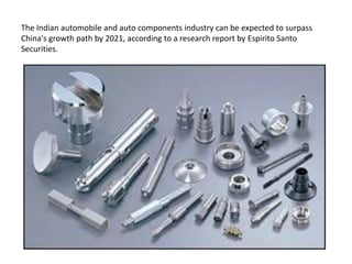 The Indian automobile and auto components industry can be expected to surpass
China's growth path by 2021, according to a research report by Espirito Santo
Securities.
 