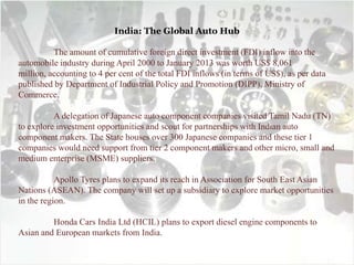 India: The Global Auto Hub
The amount of cumulative foreign direct investment (FDI) inflow into the
automobile industry during April 2000 to January 2013 was worth US$ 8,061
million, accounting to 4 per cent of the total FDI inflows (in terms of US$), as per data
published by Department of Industrial Policy and Promotion (DIPP), Ministry of
Commerce.
A delegation of Japanese auto component companies visited Tamil Nadu (TN)
to explore investment opportunities and scout for partnerships with Indian auto
component makers. The State houses over 300 Japanese companies and these tier 1
companies would need support from tier 2 component makers and other micro, small and
medium enterprise (MSME) suppliers.
Apollo Tyres plans to expand its reach in Association for South East Asian
Nations (ASEAN). The company will set up a subsidiary to explore market opportunities
in the region.
Honda Cars India Ltd (HCIL) plans to export diesel engine components to
Asian and European markets from India.
 