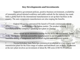 Key Developments and Investments
Supportive government policies, positive business environment, availability
of reasonably priced talented workforce and stable outlook for the industry has made
India a global hub for the international manufacturers to set up their facilities in the
country. The auto components manufacturers are also reaping the benefits.
• Federal-Mogul has announced the launch of Ferodo commercial-vehicle
(CV) brake lining in the Indian market. The product is being
manufactured at the company's spanking new plant in Chennai
• Alten will set up an automotive testing facility at its labs in Chennai, Tamil
Nadu. The facility will help automobile manufacturers in and around Chennai to
outsource testing of components such as diesel engines and suspension system
• Toyota Kirloskar Auto Parts has commenced production at a new engine and
transmission plant for the Etios range of sedans and hatchback cars in India. Production
at the new plant involves an investment of about Rs 500 crore (US$ 92.59 million)
 