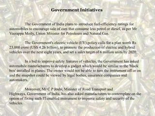 Government Initiatives
The Government of India plans to introduce fuel-efficiency ratings for
automobiles to encourage sale of cars that consume less petrol or diesel, as per Mr
Veerappa Moily, Union Minister for Petroleum and Natural Gas.
The Government's electric vehicle (EV) policy calls for a plan worth Rs
23,000 crore (US$ 4.26 billion), to promote the production of electric and hybrid
vehicles over the next eight years, and set a sales target of 6 million units by 2020.
In a bid to improve safety features of vehicles, the Government has asked
automobile manufacturers to develop a gadget which would be similar to the 'black
box' installed in planes. The owner would not be able to turn the instrument off or on
and the snapshot could be viewed by legal bodies, insurance companies and
automakers.
Moreover, Mr C P Joshi, Minister of Road Transport and
Highways, Government of India, has also asked manufacturers to contemplate on the
option of fixing such IT-enabled instrument to improve safety and security of the
vehicles.
 