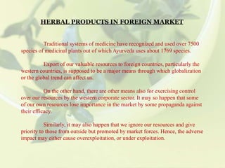 HERBAL PRODUCTS IN FOREIGN MARKET
Traditional systems of medicine have recognized and used over 7500
species of medicinal plants out of which Ayurveda uses about 1769 species.
Export of our valuable resources to foreign countries, particularly the
western countries, is supposed to be a major means through which globalization
or the global trend can affect us.
On the other hand, there are other means also for exercising control
over our resources by the western corporate sector. It may so happen that some
of our own resources lose importance in the market by some propaganda against
their efficacy.
Similarly, it may also happen that we ignore our resources and give
priority to those from outside but promoted by market forces. Hence, the adverse
impact may either cause overexploitation, or under exploitation.
 