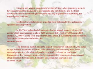 Ginseng and Viagra, drugs(crude/synthetic) from other countries, seem to
have accelerated the marketing of aswagandha and safed musli; and the local
equivalent satavari remained ignored under this fog of glamorous marketing, for
several years in Orissa.
Medicinal raw materials are exported from India under two categories:
specified and unspecified.
In 1947 the Indian herbal industries had an annual turnover of over 50
crores which has increased to about 4200 crores in 2004. Out of 4200 crores, 880
crores i.e., 20.95% come from export (Darshan Sankar in ICMHHP) and hence about
79% of the turnover is confined to the
domestic market.
The domestic market being the largest consumer of Indian herbs, the status
of top 20 herbs in demand seems to reflect basically the increasing trend in the
demand/production of traditional products or products based on traditional
formulations. For instance, amla is the key ingredient in chyavanprash and several
other important formulations. Similarly, the demand of satavari is not
of recent origin
 