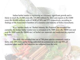 Indian herbal market is registering an extremely significant growth and is
likely to reach Rs.14,500 crore (Rs 145,000 million) by 2012 and exports to Rs.9,000
crore (Rs 90,000 million) with a CAGR of 20% and 25% respectively, according to
findings of the Associated Chambers of Commerce and Industry of India (Assocham).
In a Chamber Study on `Herbal Industry Biz Potential' has revealed that
currently, the Indian herbal market size is estimated at Rs.7000 crore (Rs 70000 mn) and
over Rs.3600 crore (Rs 36000 mn ) of herbal raw materials and medicines are exported
by India.
The study also revealed that out of 700 plant species commonly used in
India, only 20% were earlier being cultivated on commercial scale and 90% of
medicinal plant used by the industries are collected from the wild.
 