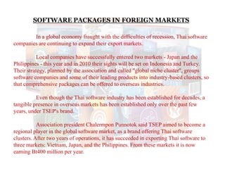 SOFTWARE PACKAGES IN FOREIGN MARKETS
In a global economy fraught with the difficulties of recession, Thai software
companies are continuing to expand their export markets.
Local companies have successfully entered two markets - Japan and the
Philippines - this year and in 2010 their sights will be set on Indonesia and Turkey.
Their strategy, planned by the association and called "global niche cluster", groups
software companies and some of their leading products into industry-based clusters, so
that comprehensive packages can be offered to overseas industries.
Even though the Thai software industry has been established for decades, a
tangible presence in overseas markets has been established only over the past few
years, under TSEP's brand.
Association president Chalermpon Punnotok said TSEP aimed to become a
regional player in the global software market, as a brand offering Thai software
clusters. After two years of operations, it has succeeded in exporting Thai software to
three markets: Vietnam, Japan, and the Philippines. From these markets it is now
earning Bt400 million per year.
 