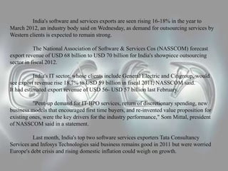 India's software and services exports are seen rising 16-18% in the year to
March 2012, an industry body said on Wednesday, as demand for outsourcing services by
Western clients is expected to remain strong.
The National Association of Software & Services Cos (NASSCOM) forecast
export revenue of USD 68 billion to USD 70 billion for India's showpiece outsourcing
sector in fiscal 2012.
India's IT sector, whose clients include General Electric and Citigroup, would
see export revenue rise 18.7% to USD 59 billion in fiscal 2011, NASSCOM said.
It had estimated export revenue of USD 56- USD 57 billion last February.
"Pent-up demand for IT-BPO services, return of discretionary spending, new
business models that encouraged first time buyers, and re-invented value proposition for
existing ones, were the key drivers for the industry performance," Som Mittal, president
of NASSCOM said in a statement.
Last month, India's top two software services exporters Tata Consultancy
Services and Infosys Technologies said business remains good in 2011 but were worried
Europe's debt crisis and rising domestic inflation could weigh on growth.
 