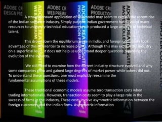 A straightforward application of this model may seem to explain the recent rise
of the Indian software industry. Simply put, the Indian government has devoted many
resources to university technical education which produced a large amount of technical
talent.
This drove down the equilibrium wage in India, and foreign companies took
advantage of this differential to increase profits. Although this may explain the industry
on a superficial level, it does not help us understand deeper questions regarding the
evolution of the industry.
We still need to examine how the current industry structure evolved and why
some companies grew and gained large degrees of market power while others did not.
To understand these questions, one must explicitly reexamine the
fundamental assumptions of these models.
These traditional economic models assume zero transaction costs when
trading internationally. However, transaction costs seem to play a large role in the
success of firms in the industry. These costs involve asymmetric information between the
foreign customers and the Indian firms. Asymmetric information
 