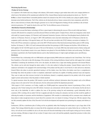 Marketing Specific issues
-Product & Service Strategy
As a response to the market and every change in the industry, GM created a strategy to gain market share with a new compact platform on
which most of the hybrids will be manufactured called the E-Flex. General Motors had previously produced an electric car , The EV1
E-Flex is a future General Motors' automobile platform slated to be released in late 2010. E-Flex initially uses a plug-in capable, battery-
dominant series hybrid architecture. The E-Flex vehicles are all electrically-driven, feature common drive train components, and will be
able to create electricity on board, either through a generator set or a fuel cell. Regenerative braking will also contribute to the on-board
electricity generation. (“E” stands for electric drive and “Flex” for the different sources of electricity.)
-Distribution Channels & Relationships
GM executives account that battery technology will have a great impact in determining the success of the car and to help spur battery
research, GM selected two companies to provide advanced lithium-ion battery packs: Compact Power, which uses manganese oxide, based
cells made by its parent company, LG Chemical, and Continental Automotive Systems, which uses Nan phosphate based cylindrical cells
made by A123Systems. However, on August 9, 2007, GM established a more close-knit relationship with A123Systems so that the two
companies could co-develop a Volt-specific battery cell. This cell was later unveiled at the EVS23 industry convention in Anaheim, CA.
Work with CPI has continued at a rapid pace, and in late 2007 CPI delivered two fully-functional prototype battery packs to GM's testing
facilities. On January 31, 2008, A123 and Continental delivered their first prototype to GM's European test facilities. GM will likely use
both suppliers for the Volt.GM expects ten years of life out of the batteries. As of early 2008, they had started extensive battery testing and
planned to have 10-year battery results in two years. Batteries were placed in Chevrolet Malibus for further real-world testing. The lithium-
ion battery is preferred to the Nickel hydride batteries used in other hybrids because it’s light weight and higher power and efficiency.
Distribution

General Motors has a relationship with over 6000 dealers and approximately 8000 technicians employed in the United States. The Volt has
been branded as a Chevrolet to take full advantage of the enormity of the existing distribution channel and the solid support that is already
established. Considering the distribution of the volt to the dealers, the dealers have a legal sales binding agreement with General Motors.
The vehicles can be sold only through the dealer outlets; it is the only method of selling this product. General Motors wants all of its
employees and dealers to be equipped with sound knowledge of the product and they plan to invest heavily in sales and service education.
General Motor also plans to provide specialized training to all the dealers since they believe the dealers must have a comprehensive
knowledge base about the product in order to completely understand it and hence be capable of handling technical issues and enquiries.
They want to make sure that everyone involved in the distribution channel is completely prepared for the product with all the required
support systems and assistance when the product is finally launched.
To spread awareness about the product, GM intends to provide sufficient technical information about the product such as the different
energy source to be used on the Volt to the lead users, the law enforcement and the fire department personnel.
With respect to Volt’s customers, as of today, roughly over 20,000 people have expressed their interest in purchasing a Chevy volt by
signing up in the Virtual waiting list on the GM website. Customers can communicate with the dealers over the internet, but the sale has to
occur only at the dealership. In order to address the issue of the growing waiting list and maintaining a good relationship with its
customers, GM is working with an ardent Volt fan to upgrade and make the waiting list a dynamic real time one that would be capable of
reflecting the number of customers and the distribution of population. GM considers its relationship with its customers most valuable and
hence plans to make enough provisions to ensure that all its customers who ever dreamt of owning a Volt get one. GM also opened a blog
site that constantly updates the fans of the Chevrolet Volt with the development and important news pertaining the company and industry at
large.
Furthermore, GM has a distribution plan of rolling out the car gradually rather than flooding the market place to get a huge share of the
market. Their strategy behind this plan is to ensure that all the components and safety measures are in place before the car is rolled out. The
Chevy volt will also not be available for sale in all cities and at all Chevrolet dealerships as that would require setting up of service stations
and more training. GM plans to begin roll out in about 10 major cities to start with and then gradually expand their presence in other cities
and in the market.
 