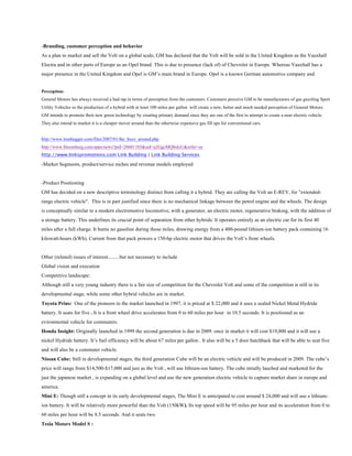-Branding, customer perception and behavior
As a plan to market and sell the Volt on a global scale, GM has declared that the Volt will be sold in the United Kingdom as the Vauxhall
Electra and in other parts of Europe as an Opel brand. This is due to presence (lack of) of Chevrolet in Europe. Whereas Vauxhall has a
major presence in the United Kingdom and Opel is GM’s main brand in Europe. Opel is a known German automotive company and


Perception:
General Motors has always received a bad rap in terms of perception from the customers. Customers perceive GM to be manufacturers of gas guzzling Sport
Utility Vehicles so the production of a hybrid with at least 100 miles per gallon will create a new, better and much needed perception of General Motors.
GM intends to promote their new green technology by creating primary demand since they are one of the first to attempt to create a near electric vehicle.
They also intend to market it is a cheaper mover around than the otherwise expensive gas fill ups for conventional cars.


http://www.treehugger.com/files/2007/01/the_buzz_around.php
http://www.bloomberg.com/apps/news?pid=20601103&sid=a2GgcMQbsIcU&refer=us
http://www.linkspromotions.com Link Building | Link Building Services

-Market Segments, product/service niches and revenue models employed


-Product Positioning
GM has decided on a new descriptive terminology distinct from calling it a hybrid. They are calling the Volt an E-REV, for "extended-
range electric vehicle". This is in part justified since there is no mechanical linkage between the petrol engine and the wheels. The design
is conceptually similar to a modern electromotive locomotive, with a generator, an electric motor, regenerative braking, with the addition of
a storage battery. This underlines its crucial point of separation from other hybrids: It operates entirely as an electric car for its first 40
miles after a full charge. It burns no gasoline during those miles, drawing energy from a 400-pound lithium-ion battery pack containing 16
kilowatt-hours (kWh). Current from that pack powers a 150-hp electric motor that drives the Volt’s front wheels.


Other (related) issues of interest.........but not necessary to include
Global vision and execution
Competitive landscape:
Although still a very young industry there is a fair size of competition for the Chevrolet Volt and some of the competition is still in its
developmental stage, while some other hybrid vehicles are in market.
Toyota Prius: One of the pioneers to the market launched in 1997, it is priced at $ 22,000 and it uses a sealed Nickel Metal Hydride
battery. It seats for five . It is a front wheel drive accelerates from 0 to 60 miles per hour in 10.5 seconds. It is positioned as an
evironmental vehicle for commuters.
Honda Insight: Originally launched in 1999 the second generation is due in 2009. once in market it will cost $19,000 and it will use a
nickel Hydride battery. It’s fuel efficiency will be about 67 miles per gallon . It also will be a 5 door hatchback that will be able to seat five
and will also be a commuter vehicle.
Nissan Cube: Still in developmental stages, the third generation Cube will be an electric vehicle and will be produced in 2009. The cube’s
price will range from $14,500-$17,000 and just as the Volt , will use lithium-ion battery. The cube intially lauched and marketed for the
just the japanese market , is expanding on a global level and use the new generation electric vehicle to capture market share in europe and
america.
Mini E: Though still a concept in its early developmental stages, The Mini E is anticipated to cost around $ 24,000 and will use a lithium-
ion battery. It will be relatively more powerful than the Volt (150kW). Its top speed will be 95 miles per hour and its acceleration from 0 to
60 miles per hour will be 8.5 seconds. And it seats two.
Tesla Motors Model S :
 