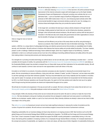 We will be focusing our efforts on improving fuel economy and reducing carbon dioxide
                                                emissions, while also reducing exhaust emissions. In the near-term, this will be achieved through
                                                improvement of the internal combustion engine with technologies such as the Saab Variable
                                                Compression Engine and Displacement on Demand; providing more vehicles that can run on
                                                alternative fuels — such as Vauxhall's range of DualFuel LPG/gasoline vehicles that have
                                                achieved an 80% OEM market share in the U.K.; and introducing hybrid vehicles which offer
                                                environmental benefits for larger commercial vehicles as well as for cars. Our strategy is to
                                                introduce these technologies where they can provide the maximum benefit.


                                                In the longer term, we believe the best way to reduce vehicle emissions is through fuel-cell
                                                technology, initially powered by fossil fuels and, as the infrastructure develops, powered by
                                                hydrogen, which will eliminate exhaust emissions. We will need to continue with the fast pace of
                                                innovation in this field and also work closely with governments and other organizations to ensure
                                                that the benefits of hydrogen are realized as soon as possible.
Click on image for more on fuel cell
technology                                      Emissions and fuel efficiency are just two of the areas where we will be using technology to
                                                improve our products. New models will make the most of information technology. The OnStar
system, a GM first, is a unique blend of cutting-edge technology and attentive personal service that provides an unparalleled level of safety,
security, and information. We will continue to introduce other features that improve safety and provide added functionality. This does, however,
present us with a challenge. Additional technology means additional weight, which has a negative impact on fuel efficiency. Customer
satisfaction is vital to our continued success and we must rise to the challenge of providing additional features and safety while at the same
time making strides in improving fuel economy and reducing emissions.


Our strengths lie in providing innovative technology as outlined above, but we can also play a part in developing a societal vision — one that
considers the full impacts of mobility. Our partnership with the World Business Council for Sustainable Development (WBCSD) and others on
the Sustainable Mobility project has provided a renewed focus on these wider issues and their implications for the automobile industry. We will
continue to work towards a common vision and look for new opportunities to work with others in this area.


Innovation is not limited to our products. Innovative production processes are also important in reducing the environmental impact of our
plants. We are concentrating on resource efficiency, doing more with less. Instead of "waste," we talk of "resources", and we make every effort
to use them sparingly and reuse them whenever possible. This focus has eliminated the use of many materials and has resulted in innovative
new uses for waste. For example, we have reduced non-recycled non-product output (all material not incorporated into the finished product)
by 42% in our North American operations over the past three years. Our goal is to find new solutions and make the most use of our global
reach through ensuring that best practices are shared and implemented throughout all our plants.


We will also be innovative and progressive in the way we work with our people. We have a strong set of core values that are laid out in our
Winning with Integrity guidelines that guide employee conduct and we support the Global Sullivan Principles.


A key strength of GM is the diversity of those whom we are involved with around the world. We want to continue to make the most of that
diversity. We have developed a strong set of policies and practices that are designed to enable each and every person to contribute fully,
whether as an employee, supplier, dealer or a part of our local community. Many diversity initiatives are already in place and we intend to take
more steps in the coming years.


The safety of our people is of paramount concern and we have made significant advances in reducing the number of accidents and the
number of injuries from accidents. We will continue to set ambitious targets to ensure that this level of achievement continues.


Integrating sustainability into our business strategy and day-to-day decisions is an ongoing process at GM. New functions such as the GM
global Energy and Environmental Strategy Board (EESB) are leading this integration. The EESB and the Energy and Environmental Strategy
Core Team, a team comprised of subject matter experts that support the EESB, recently participated in sustainability training. In the near
future, this training will be available to increasing numbers of our employees through General Motors University. An increased awareness of
the concept and practice of sustainability, as it applies to our vision and values, will help ensure further integration of sustainability thinking into
 