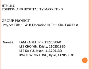 HTM 2121
TOURISM AND HOSPITALITY MARKETING
 
GROUP PROEJCT
Project Title :F & B Operation in Tsui Sha Tsui East
Names: LAM KA YEE, Iris, 11225906D
LEE CHO YIN, Kristy, 11025186D
LEE KA YU, Jason, 11370913D
KWOK WING TUNG, Kylie, 11205003D
1
 
