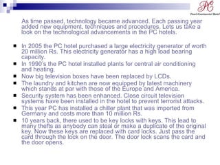 As time passed, technology became advanced. Each passing year added new equipment, techniques and procedures. Lets us take a look on the technological advancements in the PC hotels. In 2005 the PC hotel purchased a large electricity generator of worth 20 million Rs. This electricity generator has a high load bearing capacity. In 1990’s the PC hotel installed plants for central air conditioning and heating. Now big television boxes have been replaced by LCDs. The laundry and kitchen are now equipped by latest machinery which stands at par with those of the Europe and America. Security system has been enhanced. Close circuit television systems have been installed in the hotel to prevent terrorist attacks. This year PC has installed a chiller plant that was imported from Germany and costs more than 10 million Rs. 10 years back, there used to be key locks with keys. This lead to many thefts as anybody can steal or make a duplicate of the original key. Now these keys are replaced with card locks. Just pass the card through the lock on the door. The door lock scans the card and the door opens. 
