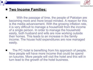 Two Income Families: With the passage of time, the people of Pakistan are becoming more and more broad minded. A reason for this is the media advancement. With the growing inflation rate, it is very difficult to manage a household from the income of a single person. In order to manage the household easily, both husband and wife are now working outside their homes. This leads to an increase in the family income. The house hold expenditures are now managed easily. The PC hotel is benefiting from his approach of people. Now people will have more income that could be spend on luxuries. More people will visit the hotel and this will in turn lead to the growth of the hotel business. 