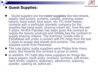 Guest Supplies:  Guest supplies are the  room supplies  like bed sheets, towels, bed covers, curtains, carpets, shaving cream, lotions, hand wash, face wash, etc. PC hotel makes contacts with a particular cosmetic company for the supplies like hand wash, shaving cream etc. from the last 5 years, NIVEA Pakistan has been given the contract to supply the beauty products and Gillette has the contract to supply shaving creams. The Kohinoor Textile mills in Faisalabad are under a contact with PC hotel from the last 3 years to supply bed sheets and curtains. The carpet supplies come from Peshawar. The tube lights, bulbs suppliers were Philips from many years. But recently this contract is given to orient.  In addition, PC hotel also have suppliers for things like tissue papers, tooth picks, crockery, furniture, soft drinks, hard drinks, napkins, stationary, electronics, washing powder, cooking oil, petrol etc. 
