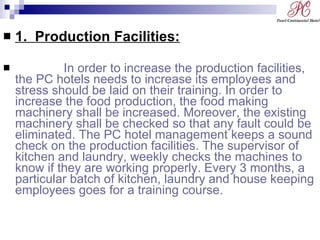 1.  Production Facilities: In order to increase the production facilities, the PC hotels needs to increase its employees and stress should be laid on their training. In order to increase the food production, the food making machinery shall be increased. Moreover, the existing machinery shall be checked so that any fault could be eliminated. The PC hotel management keeps a sound check on the production facilities. The supervisor of kitchen and laundry, weekly checks the machines to know if they are working properly. Every 3 months, a particular batch of kitchen, laundry and house keeping employees goes for a training course. 