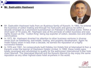 Mr. Sadruddin Hashwani Mr. Sadruddin Hashwani hails from an illustrious family of Karachi. In 1960, he entered the business of cotton trading and through his hard work and genius he within a decade emerged as a prominent businessman on Pakistan’s Industrial scene. Within a short span of 10 years, Mr. Hashwani was at the pinnacle of cotton business and was rightly known as the ``Cotton King” being top exporter of cotton, besides rice and other commodities In 1972, Mr. Hashwani diverted his attention to other business ventures in diverse areas such as hoteliering, real estate, trading, and property development. Again he made history when in less than a decade, he earned the reputation of a highly successful hotelier. In 1978 and 1981, he consecutively built Holiday Inn Hotels first at Islamabad & then at Karachi under the banner of Hashwani Hotels Limited. In 1992, these hotels were totally revamped and refurbished to qualify for the well-known international 5-Star hotel chain Marriott. The Islamabad Marriott and the Karachi Marriott to day enjoy the same reputation as any other highest-class hotel anywhere in the world. 